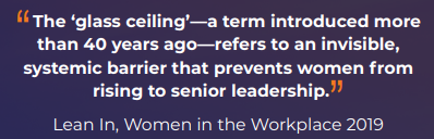 "The 'glass ceiling' — a term introduced more than 40 years ago — refers to an invisible, systemic barrier that prevents women fro rising to senior leadership." Lean In, Women in the Workplace 2019
