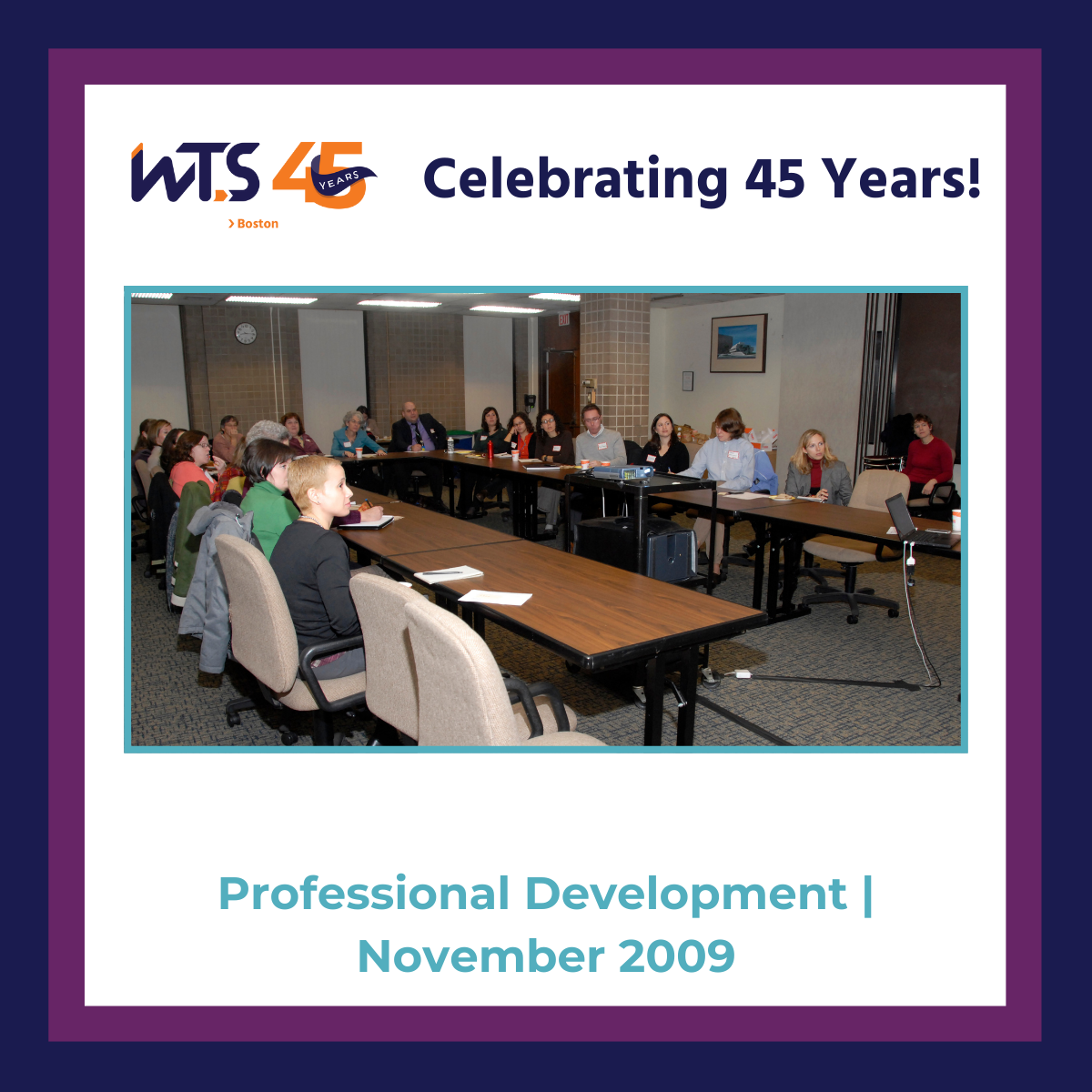 A photo of a room of people at tables in a conference room. At the top if the WTS Boston 45th anniversary logo next to the words Celebrating 45 years in blue. Below the photo reads Professional Development November 2009 in aqua. A blue and purple border surrounds the entire post.