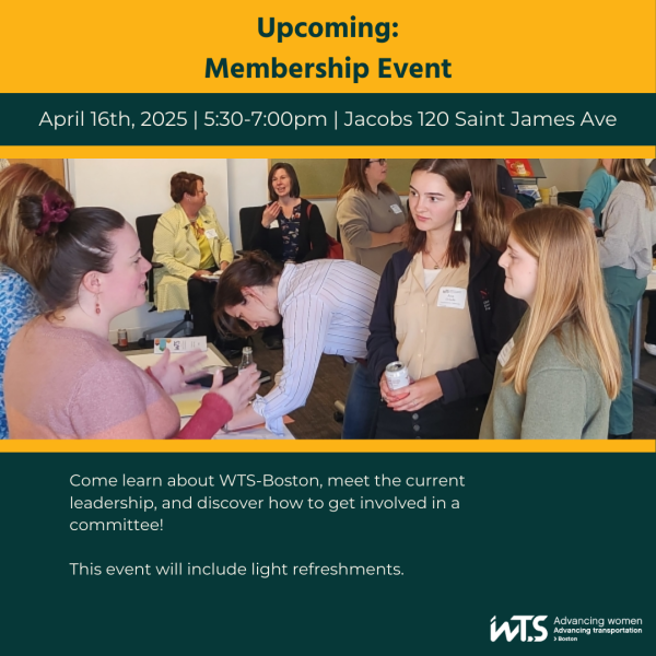 Yellow and green graphic with a photo of WTS members chatting at an expo style event. The words read Upcoming: Membership Event. April 16th, 2025. 5:30-7pm. Jacobs, 120 Saint James Ave. Come learn about WTS Boston, meet the current leadership, and discover how to get involved in a committee. This event will include light refreshments.
